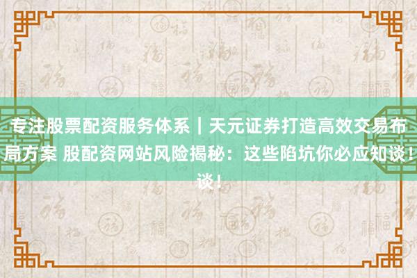 专注股票配资服务体系｜天元证券打造高效交易布局方案 股配资网站风险揭秘：这些陷坑你必应知谈！