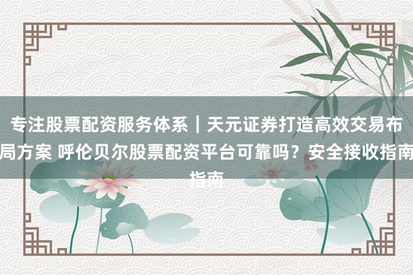 专注股票配资服务体系|天元证券打造高效交易布局方案 呼伦贝尔股票配资平台可靠吗?安全接收指南