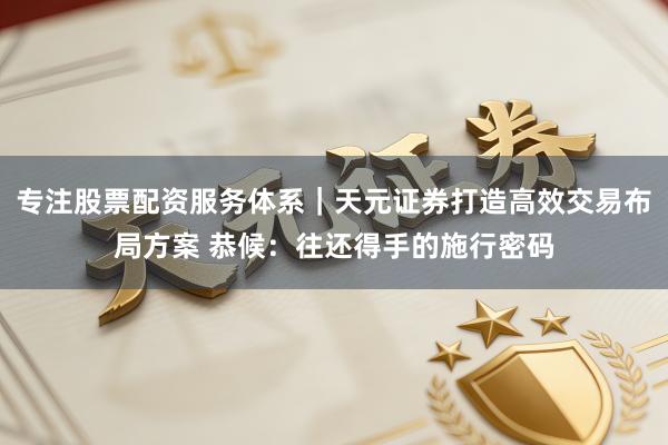 专注股票配资服务体系｜天元证券打造高效交易布局方案 恭候：往还得手的施行密码