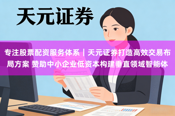 专注股票配资服务体系｜天元证券打造高效交易布局方案 赞助中小企业低资本构建垂直领域智能体