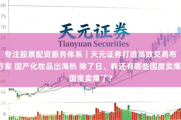 专注股票配资服务体系｜天元证券打造高效交易布局方案 国产化妆品出海热 除了日、韩还有哪些国度卖爆了？
