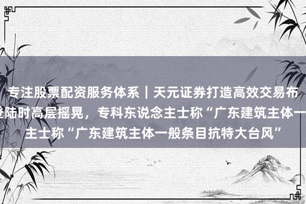 专注股票配资服务体系｜天元证券打造高效交易布局方案 “桦加沙”登陆时高层摇晃，专科东说念主士称“广东建筑主体一般条目抗特大台风”