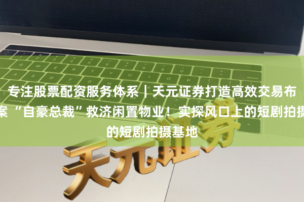 专注股票配资服务体系｜天元证券打造高效交易布局方案 “自豪总裁”救济闲置物业！实探风口上的短剧拍摄基地