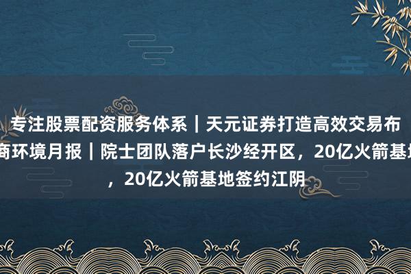 专注股票配资服务体系|天元证券打造高效交易布局方案 营商环境月报|院士团队落户长沙经开区,20亿火箭基地签约江阴