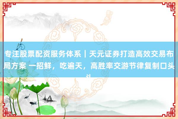 专注股票配资服务体系｜天元证券打造高效交易布局方案 一招鲜，吃遍天，高胜率交游节律复制口头