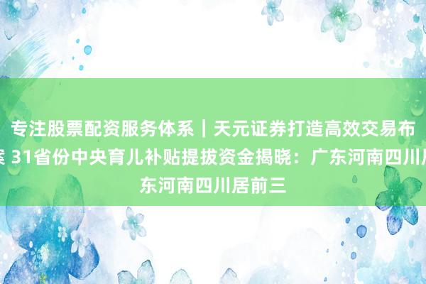 专注股票配资服务体系｜天元证券打造高效交易布局方案 31省份中央育儿补贴提拔资金揭晓：广东河南四川居前三