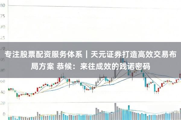 专注股票配资服务体系｜天元证券打造高效交易布局方案 恭候：来往成效的践诺密码