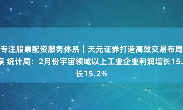 专注股票配资服务体系｜天元证券打造高效交易布局方案 统计局：2月份宇宙领域以上工业企业利润增长15.2%
