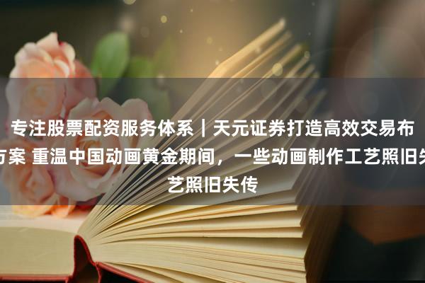 专注股票配资服务体系|天元证券打造高效交易布局方案 重温中国动画黄金期间,一些动画制作工艺照旧失传