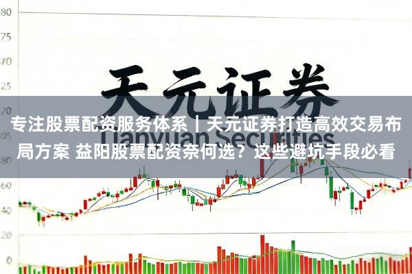 专注股票配资服务体系｜天元证券打造高效交易布局方案 益阳股票配资奈何选？这些避坑手段必看