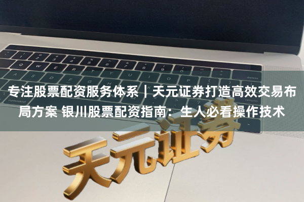 专注股票配资服务体系｜天元证券打造高效交易布局方案 银川股票配资指南：生人必看操作技术