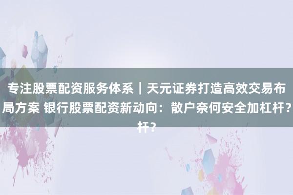 专注股票配资服务体系｜天元证券打造高效交易布局方案 银行股票配资新动向：散户奈何安全加杠杆？