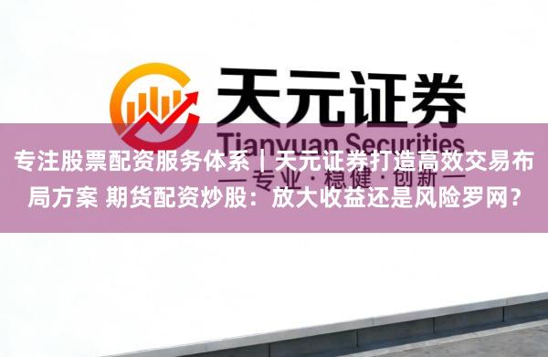 专注股票配资服务体系｜天元证券打造高效交易布局方案 期货配资炒股：放大收益还是风险罗网？