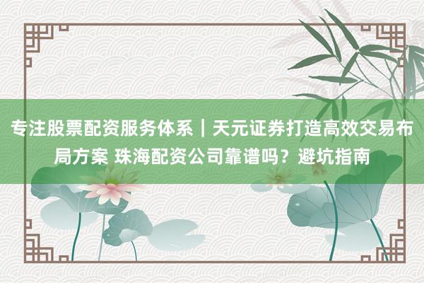 专注股票配资服务体系｜天元证券打造高效交易布局方案 珠海配资公司靠谱吗？避坑指南