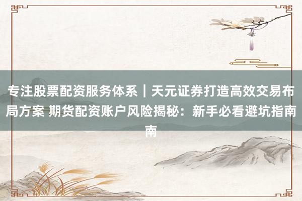 专注股票配资服务体系｜天元证券打造高效交易布局方案 期货配资账户风险揭秘：新手必看避坑指南