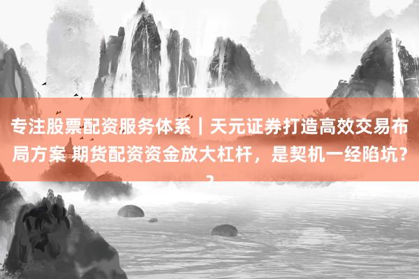 专注股票配资服务体系｜天元证券打造高效交易布局方案 期货配资资金放大杠杆，是契机一经陷坑？