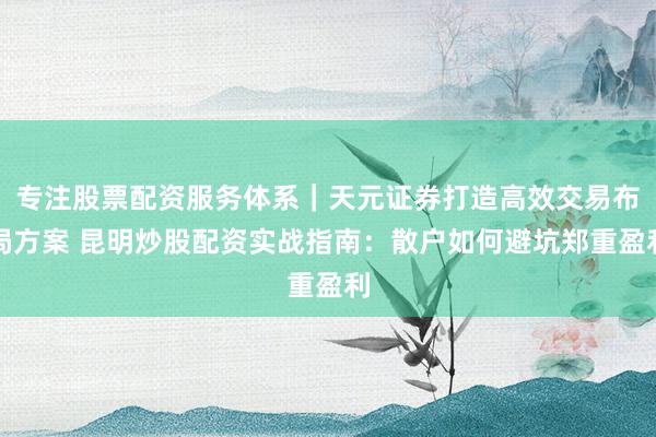 专注股票配资服务体系｜天元证券打造高效交易布局方案 昆明炒股配资实战指南：散户如何避坑郑重盈利