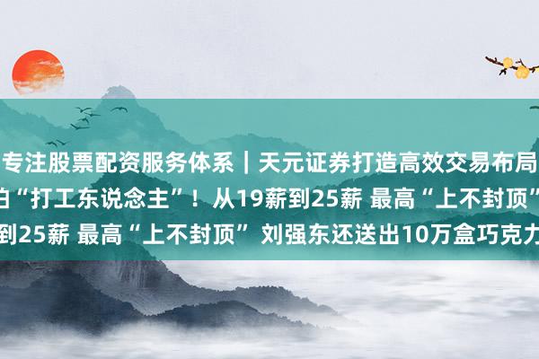 专注股票配资服务体系｜天元证券打造高效交易布局方案 京东年终奖惧怕“打工东说念主”！从19薪到25薪 最高“上不封顶” 刘强东还送出10万盒巧克力