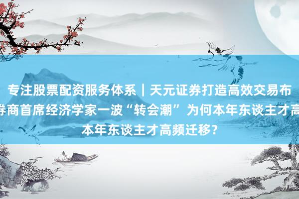 专注股票配资服务体系｜天元证券打造高效交易布局方案 券商首席经济学家一波“转会潮” 为何本年东谈主才高频迁移？