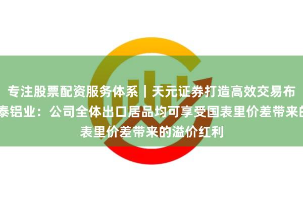 专注股票配资服务体系｜天元证券打造高效交易布局方案 明泰铝业：公司全体出口居品均可享受国表里价差带来的溢价红利