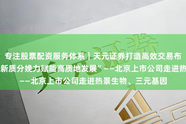 专注股票配资服务体系｜天元证券打造高效交易布局方案 上市公司“新质分娩力赋能高质地发展”——北京上市公司走进热景生物、三元基因