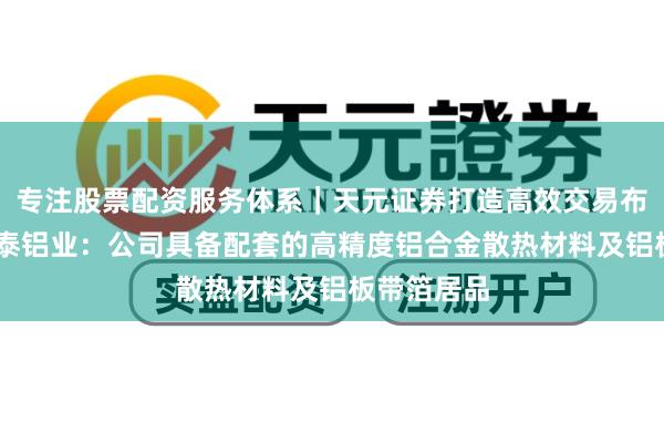 专注股票配资服务体系｜天元证券打造高效交易布局方案 明泰铝业：公司具备配套的高精度铝合金散热材料及铝板带箔居品