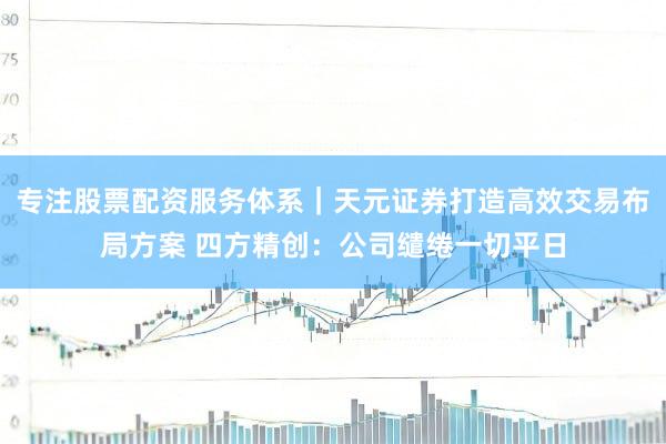 专注股票配资服务体系|天元证券打造高效交易布局方案 四方精创:公司缱绻一切平日