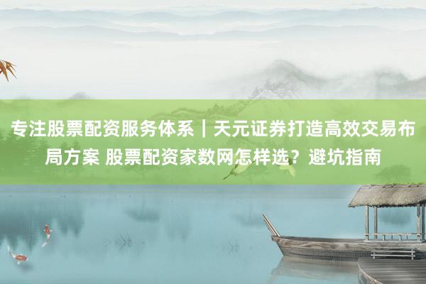 专注股票配资服务体系｜天元证券打造高效交易布局方案 股票配资家数网怎样选？避坑指南