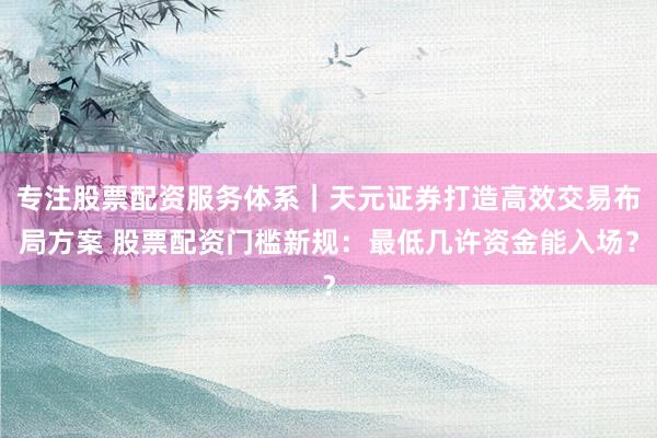 专注股票配资服务体系｜天元证券打造高效交易布局方案 股票配资门槛新规：最低几许资金能入场？