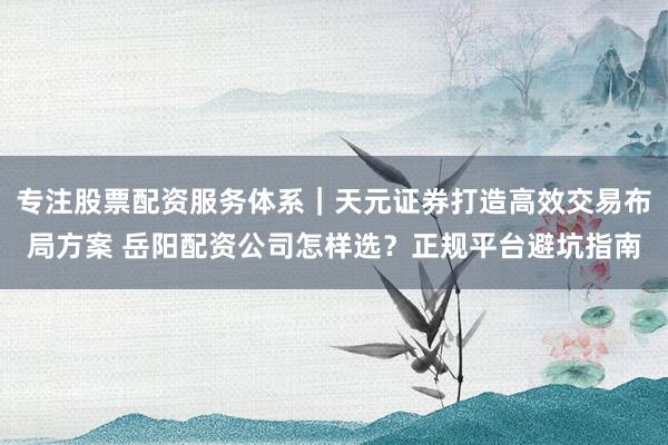 专注股票配资服务体系｜天元证券打造高效交易布局方案 岳阳配资公司怎样选？正规平台避坑指南