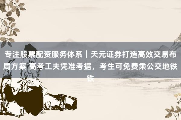 专注股票配资服务体系｜天元证券打造高效交易布局方案 高考工夫凭准考据，考生可免费乘公交地铁