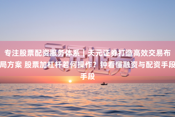 专注股票配资服务体系|天元证券打造高效交易布局方案 股票加杠杆若何操作?钟看懂融资与配资手段