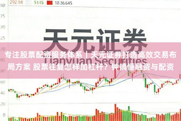 专注股票配资服务体系|天元证券打造高效交易布局方案 股票往复怎样加杠杆?钟搞懂融资与配资