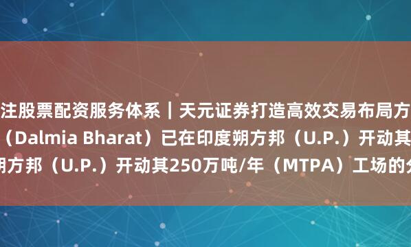 专注股票配资服务体系｜天元证券打造高效交易布局方案 达尔米亚·巴拉特（Dalmia Bharat）已在印度朔方邦（U.P.）开动其250万吨/年（MTPA）工场的分娩运营