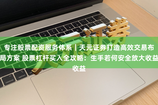 专注股票配资服务体系｜天元证券打造高效交易布局方案 股票杠杆买入全攻略：生手若何安全放大收益