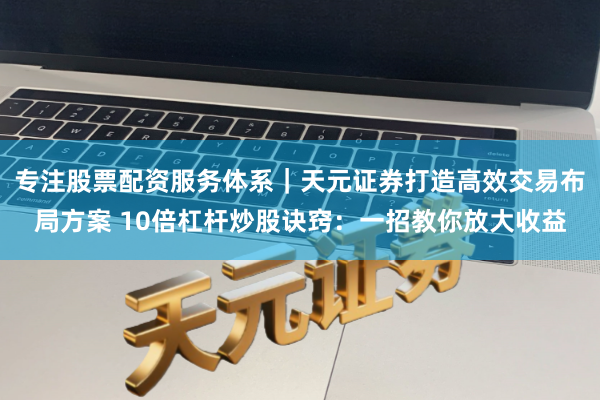 专注股票配资服务体系｜天元证券打造高效交易布局方案 10倍杠杆炒股诀窍：一招教你放大收益