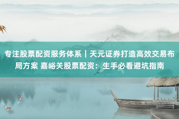 专注股票配资服务体系｜天元证券打造高效交易布局方案 嘉峪关股票配资：生手必看避坑指南