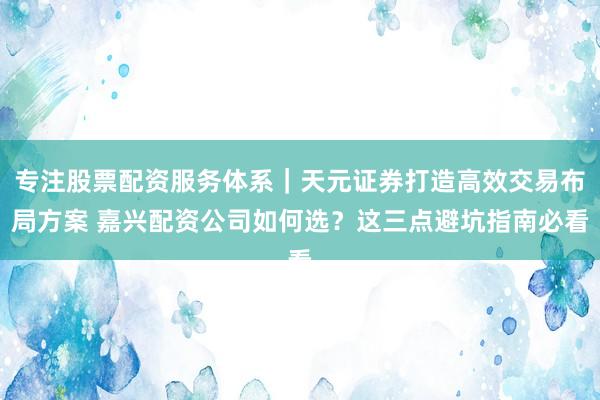 专注股票配资服务体系｜天元证券打造高效交易布局方案 嘉兴配资公司如何选？这三点避坑指南必看