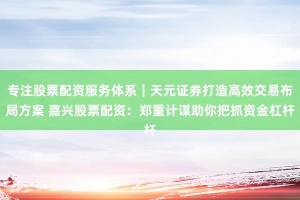 专注股票配资服务体系｜天元证券打造高效交易布局方案 嘉兴股票配资：郑重计谋助你把抓资金杠杆