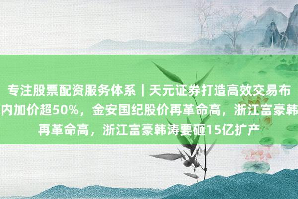 专注股票配资服务体系｜天元证券打造高效交易布局方案 覆铜板年内加价超50%，金安国纪股价再革命高，浙江富豪韩涛要砸15亿扩产