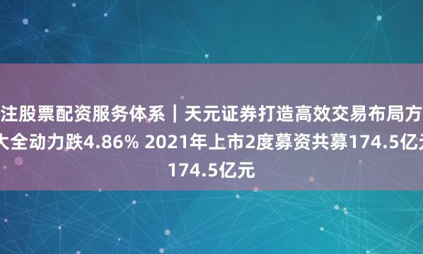 专注股票配资服务体系｜天元证券打造高效交易布局方案 大全动力跌4.86% 2021年上市2度募资共募174.5亿元