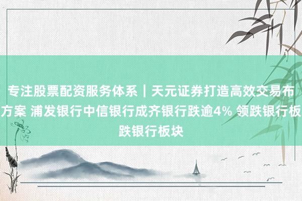 专注股票配资服务体系｜天元证券打造高效交易布局方案 浦发银行中信银行成齐银行跌逾4% 领跌银行板块