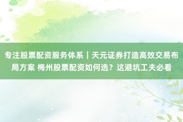 专注股票配资服务体系｜天元证券打造高效交易布局方案 梅州股票配资如何选？这避坑工夫必看