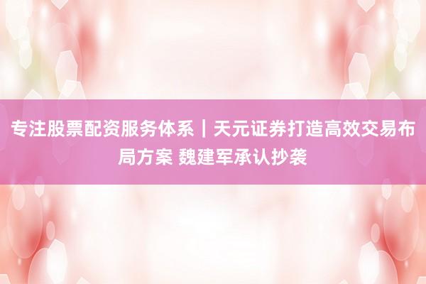 专注股票配资服务体系|天元证券打造高效交易布局方案 魏建军承认抄袭