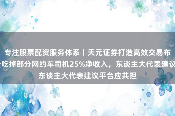 专注股票配资服务体系｜天元证券打造高效交易布局方案 保费吃掉部分网约车司机25%净收入，东谈主大代表建议平台应共担
