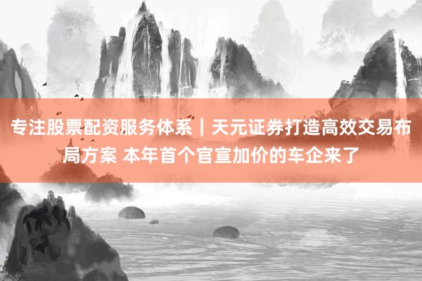 专注股票配资服务体系｜天元证券打造高效交易布局方案 本年首个官宣加价的车企来了