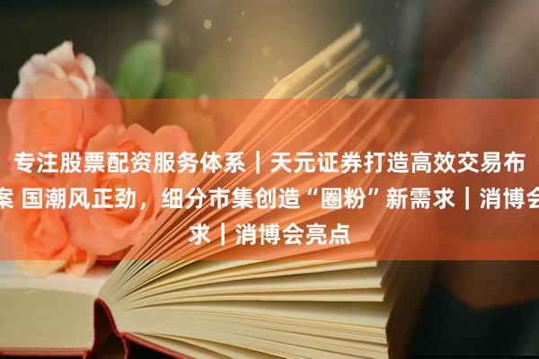 专注股票配资服务体系｜天元证券打造高效交易布局方案 国潮风正劲，细分市集创造“圈粉”新需求｜消博会亮点