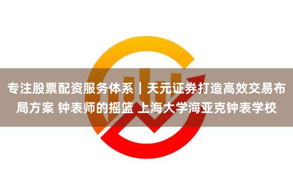 专注股票配资服务体系｜天元证券打造高效交易布局方案 钟表师的摇篮 上海大学海亚克钟表学校