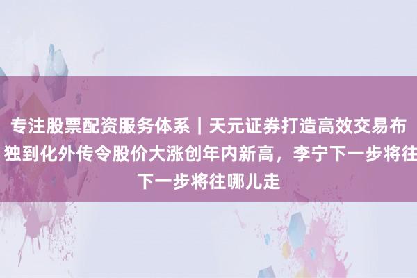 专注股票配资服务体系｜天元证券打造高效交易布局方案 独到化外传令股价大涨创年内新高，李宁下一步将往哪儿走