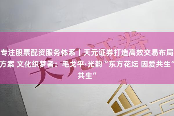 专注股票配资服务体系｜天元证券打造高效交易布局方案 文化织梦者：毛戈平·光韵“东方花坛 因爱共生”